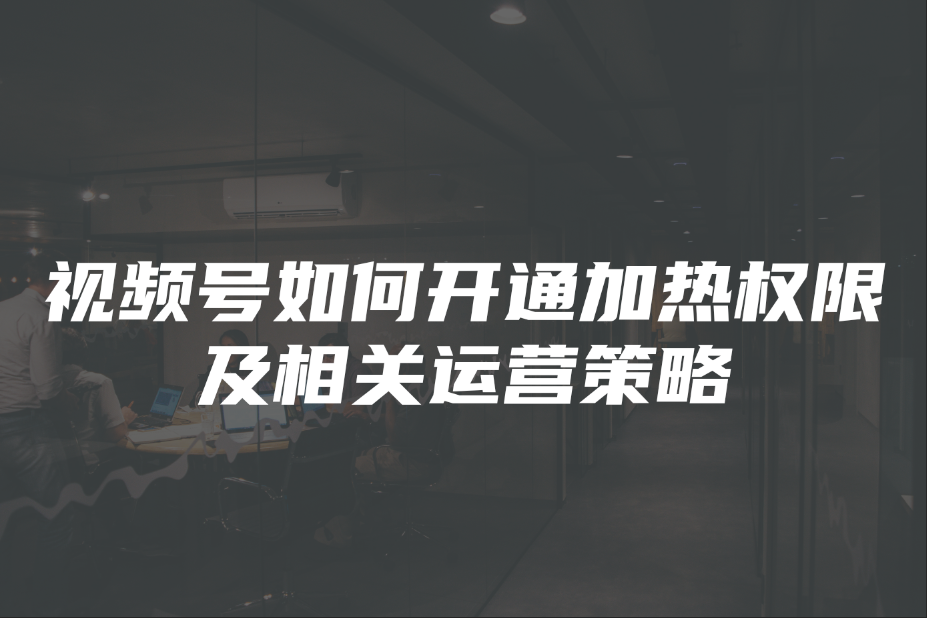 视频号如何开通加热权限及相关运营策略