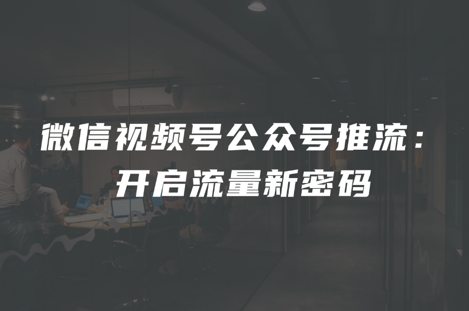 微信视频号公众号推流： 开启流量新密码