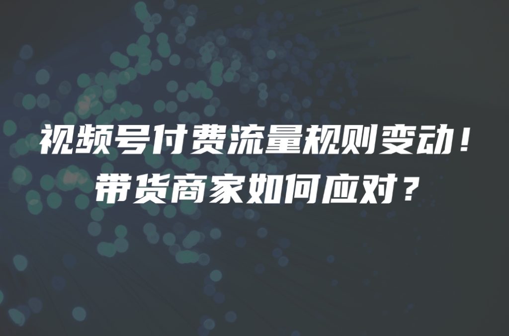 视频号付费流量规则变动！带货商家如何应对？