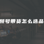 视频号带货怎么选品？