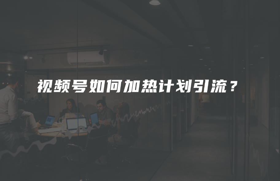 视频号如何加热计划引流？