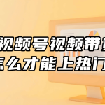 视频号视频带货怎么才能上热门？